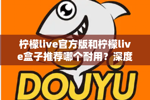 柠檬live官方版和柠檬live盒子推荐哪个耐用?深度对比评测与选购避坑指南 柠檬live官方版和柠檬live盒子推荐哪个耐用?深度对比评测与选购避坑指南