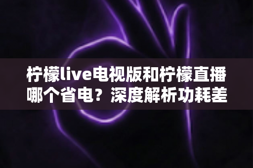 柠檬live电视版和柠檬直播哪个省电?深度解析功耗差异与实用省电指南 柠檬live电视版和柠檬直播哪个省电?深度解析功耗差异与实用省电指南