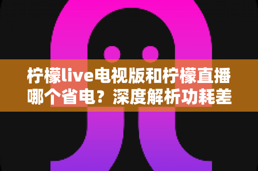 柠檬live电视版和柠檬直播哪个省电?深度解析功耗差异与实用省电指南 柠檬live电视版和柠檬直播哪个省电?深度解析功耗差异与实用省电指南