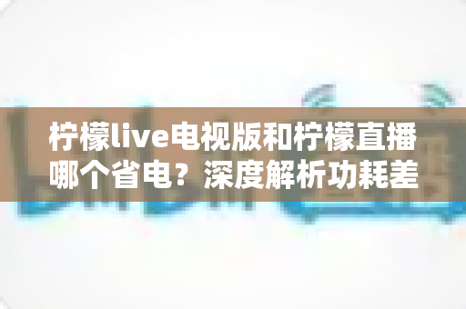 柠檬live电视版和柠檬直播哪个省电?深度解析功耗差异与实用省电指南 柠檬live电视版和柠檬直播哪个省电?深度解析功耗差异与实用省电指南