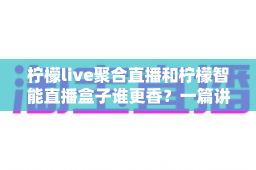 柠檬live聚合直播和柠檬智能直播盒子谁更香？一篇讲透选型逻辑的深度对比指南
