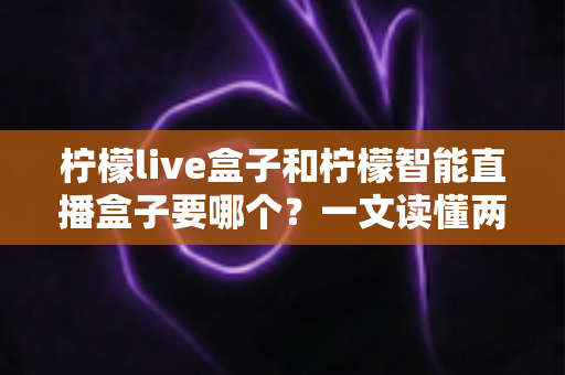 柠檬live盒子和柠檬智能直播盒子要哪个？一文读懂两款直播设备的核心差异与选购建议