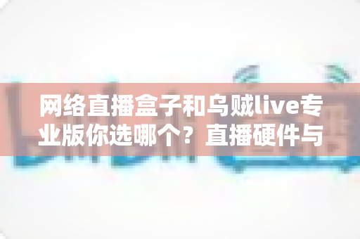 网络直播盒子和乌贼live专业版你选哪个?直播硬件与软件全方位深度对比指南 网络直播盒子和乌贼live专业版你选哪个?直播硬件与软件全方位深度对比指南
