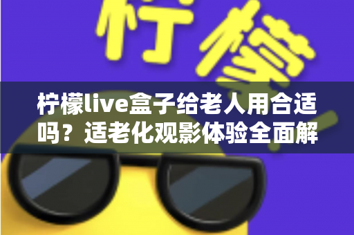 柠檬live盒子给老人用合适吗？适老化观影体验全面解析与实用建议