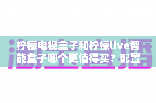 柠檬电视盒子和柠檬live智能盒子哪个更值得买?配置、资源、性价比全方位对比解析 柠檬电视盒子和柠檬live智能盒子哪个更值得买?配置、资源、性价比全方位对比解析