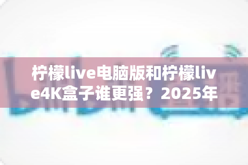 柠檬live电脑版和柠檬live4K盒子谁更强？2025年最全深度对比评测，看完再选不踩坑