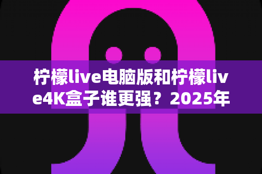 柠檬live电脑版和柠檬live4K盒子谁更强？2025年最全深度对比评测，看完再选不踩坑