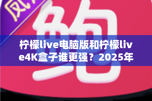 柠檬live电脑版和柠檬live4K盒子谁更强？2025年最全深度对比评测，看完再选不踩坑