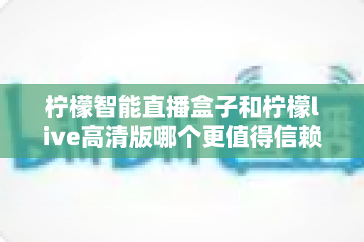 柠檬智能直播盒子和柠檬live高清版哪个更值得信赖？深度对比评测与避坑选购指南