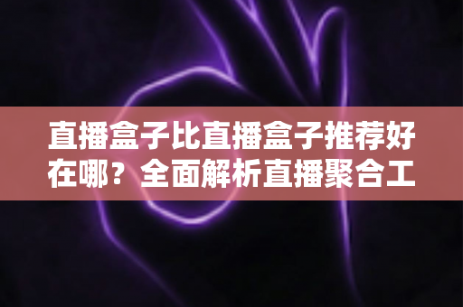直播盒子比直播盒子推荐好在哪？全面解析直播聚合工具的核心竞争力与选择指南
