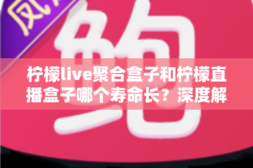 柠檬live聚合盒子和柠檬直播盒子哪个寿命长？深度解析使用寿命差异与实用保养指南