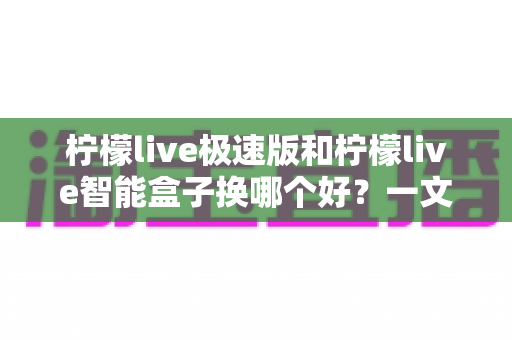 柠檬live极速版和柠檬live智能盒子换哪个好？一文看懂区别，选对不选贵！