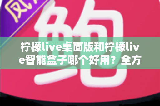 柠檬live桌面版和柠檬live智能盒子哪个好用?全方位对比测评与选购避坑指南 柠檬live桌面版和柠檬live智能盒子哪个好用?全方位对比测评与选购避坑指南