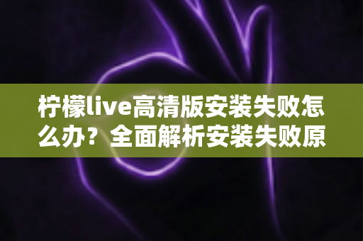 柠檬live高清版安装失败怎么办？全面解析安装失败原因与高效解决方法指南