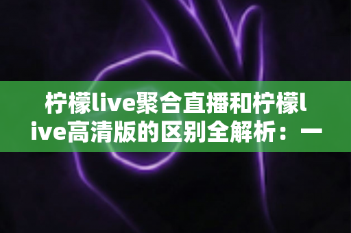 柠檬live聚合直播和柠檬live高清版的区别全解析:一文读懂两大版本,选对版本观看体验翻倍 柠檬live聚合直播和柠檬live高清版的区别全解析:一文读懂两大版本,选对版本观看体验翻倍