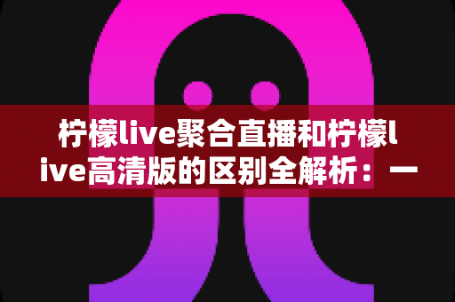柠檬live聚合直播和柠檬live高清版的区别全解析:一文读懂两大版本,选对版本观看体验翻倍 柠檬live聚合直播和柠檬live高清版的区别全解析:一文读懂两大版本,选对版本观看体验翻倍