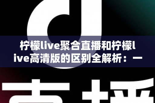 柠檬live聚合直播和柠檬live高清版的区别全解析:一文读懂两大版本,选对版本观看体验翻倍 柠檬live聚合直播和柠檬live高清版的区别全解析:一文读懂两大版本,选对版本观看体验翻倍