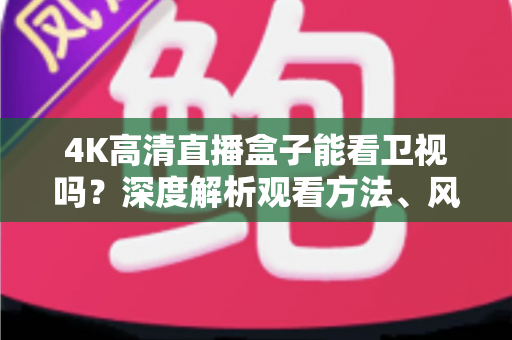 4K高清直播盒子能看卫视吗?深度解析观看方法、风险提示与选购避坑指南 4K高清直播盒子能看卫视吗?深度解析观看方法、风险提示与选购避坑指南