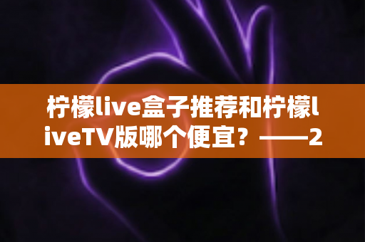 柠檬live盒子推荐和柠檬liveTV版哪个便宜？——2025最新价格对比与家庭观影选购全攻略