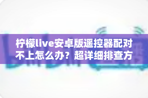 柠檬live安卓版遥控器配对不上怎么办?超详细排查方案与实用解决技巧全攻略 柠檬live安卓版遥控器配对不上怎么办?超详细排查方案与实用解决技巧全攻略