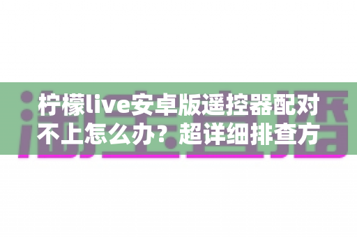 柠檬live安卓版遥控器配对不上怎么办?超详细排查方案与实用解决技巧全攻略 柠檬live安卓版遥控器配对不上怎么办?超详细排查方案与实用解决技巧全攻略
