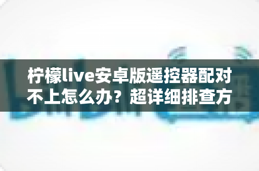柠檬live安卓版遥控器配对不上怎么办?超详细排查方案与实用解决技巧全攻略 柠檬live安卓版遥控器配对不上怎么办?超详细排查方案与实用解决技巧全攻略