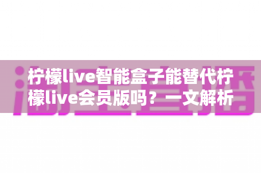柠檬live智能盒子能替代柠檬live会员版吗？一文解析两者区别与选购指南
