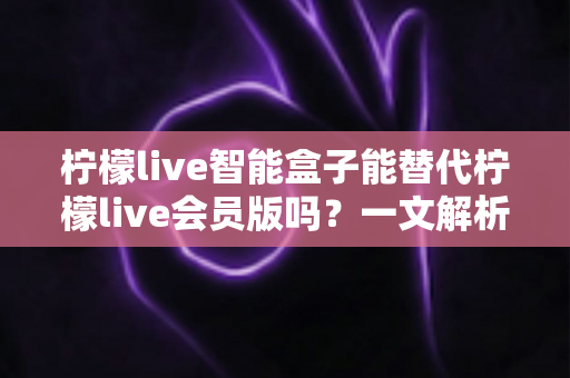 柠檬live智能盒子能替代柠檬live会员版吗？一文解析两者区别与选购指南