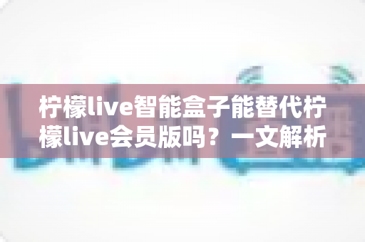 柠檬live智能盒子能替代柠檬live会员版吗？一文解析两者区别与选购指南