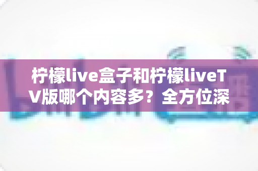 柠檬live盒子和柠檬liveTV版哪个内容多?全方位深度对比解析帮你选对版本 柠檬live盒子和柠檬liveTV版哪个内容多?全方位深度对比解析帮你选对版本