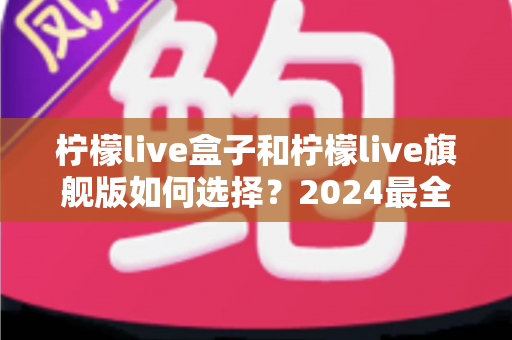 柠檬live盒子和柠檬live旗舰版如何选择?2024最全选购指南帮你告别纠结 柠檬live盒子和柠檬live旗舰版如何选择?2024最全选购指南帮你告别纠结
