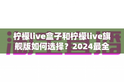 柠檬live盒子和柠檬live旗舰版如何选择？2024最全选购指南帮你告别纠结