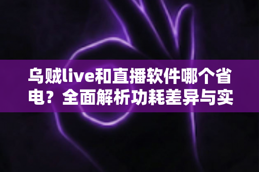 乌贼live和直播软件哪个省电？全面解析功耗差异与实用省电技巧