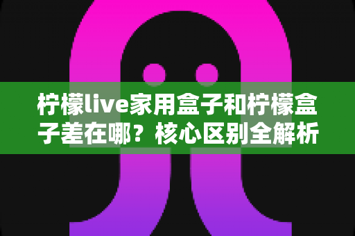 柠檬live家用盒子和柠檬盒子差在哪?核心区别全解析与超实用选购指南 柠檬live家用盒子和柠檬盒子差在哪?核心区别全解析与超实用选购指南