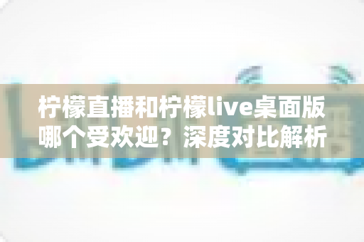 柠檬直播和柠檬live桌面版哪个受欢迎?深度对比解析与实用选择指南 柠檬直播和柠檬live桌面版哪个受欢迎?深度对比解析与实用选择指南