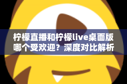 柠檬直播和柠檬live桌面版哪个受欢迎？深度对比解析与实用选择指南