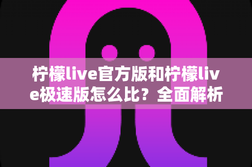 柠檬live官方版和柠檬live极速版怎么比?全面解析两大版本差异与选择攻略 柠檬live官方版和柠檬live极速版怎么比?全面解析两大版本差异与选择攻略