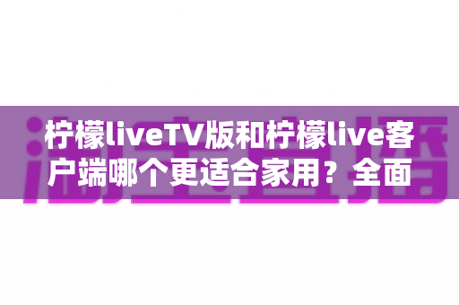 柠檬liveTV版和柠檬live客户端哪个更适合家用?全面对比分析与选购指南 柠檬liveTV版和柠檬live客户端哪个更适合家用?全面对比分析与选购指南