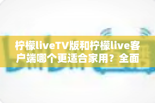 柠檬liveTV版和柠檬live客户端哪个更适合家用？全面对比分析与选购指南
