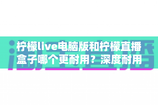 柠檬live电脑版和柠檬直播盒子哪个更耐用？深度耐用性对比评测与选购全指南