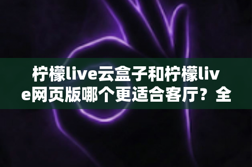 柠檬live云盒子和柠檬live网页版哪个更适合客厅？全方位深度对比帮你选对客厅观影方案