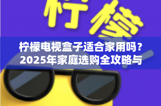 柠檬电视盒子适合家用吗?2025年家庭选购全攻略与深度体验解析 柠檬电视盒子适合家用吗?2025年家庭选购全攻略与深度体验解析