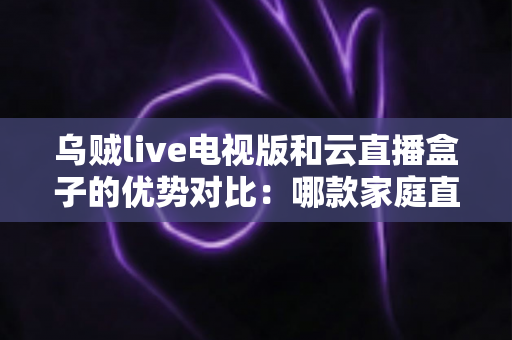 乌贼live电视版和云直播盒子的优势对比：哪款家庭直播方案更值得入手？