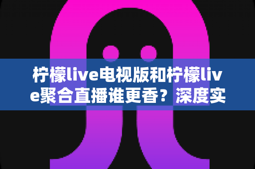 柠檬live电视版和柠檬live聚合直播谁更香？深度实测对比助你选出最佳观影利器