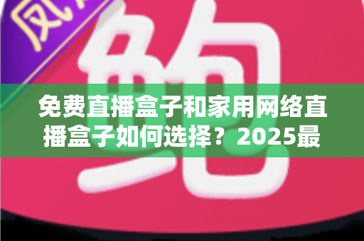 免费直播盒子和家用网络直播盒子如何选择？2025最新选购避坑指南，看懂再买不花冤枉钱