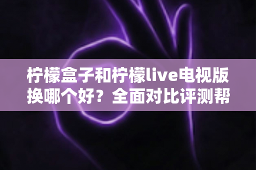 柠檬盒子和柠檬live电视版换哪个好？全面对比评测帮你做出最佳选择