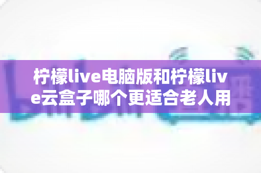 柠檬live电脑版和柠檬live云盒子哪个更适合老人用？2025最新选购指南与深度对比分析