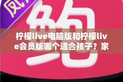柠檬live电脑版和柠檬live会员版哪个适合孩子？家长必看的深度对比与选择指南