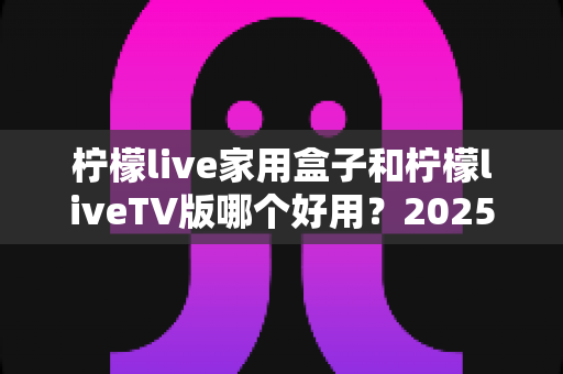 柠檬live家用盒子和柠檬liveTV版哪个好用？2025最全深度对比测评指南