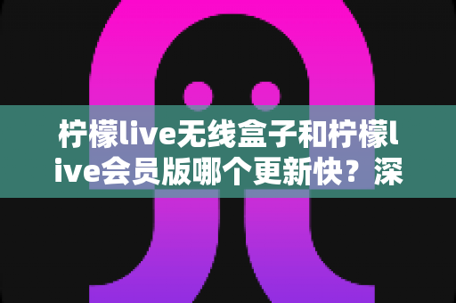 柠檬live无线盒子和柠檬live会员版哪个更新快?深度对比解析与实用选购指南 柠檬live无线盒子和柠檬live会员版哪个更新快?深度对比解析与实用选购指南